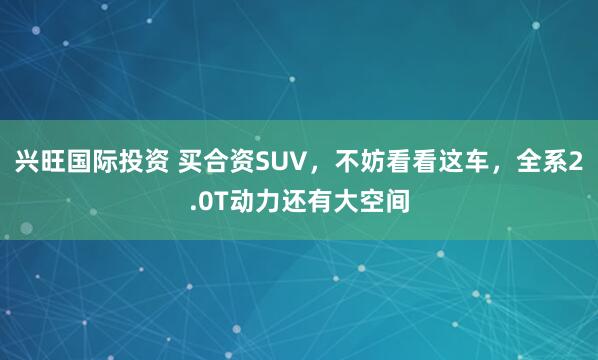 兴旺国际投资 买合资SUV，不妨看看这车，全系2.0T动力还有大空间
