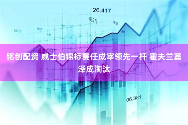 铭创配资 威士伯锦标赛任成宰领先一杆 霍夫兰窦泽成淘汰