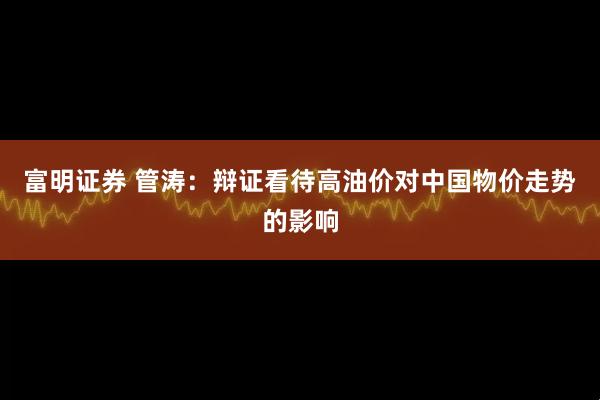 富明证券 管涛:辩证看待高油价对中国物价走势的影响