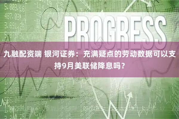九融配资端 银河证券：充满疑点的劳动数据可以支持9月美联储降息吗？