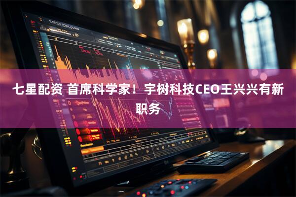 七星配资 首席科学家！宇树科技CEO王兴兴有新职务