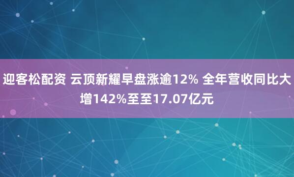 迎客松配资 云顶新耀早盘涨逾12% 全年营收同比大增142%至至17.07亿元