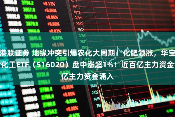 港联证券 地缘冲突引爆农化大周期！化肥领涨，华宝基金化工ETF（516020）盘中涨超1%！近百亿主力资金涌入