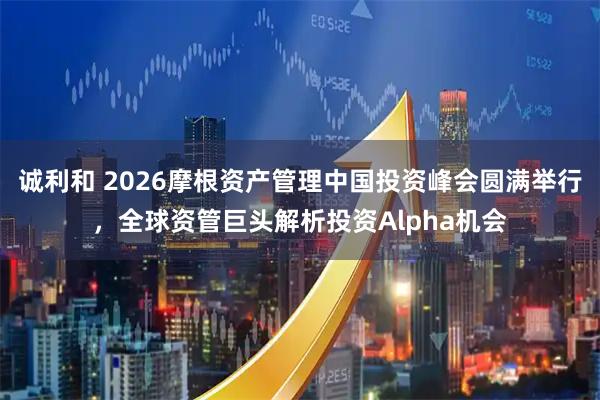 诚利和 2026摩根资产管理中国投资峰会圆满举行，全球资管巨头解析投资Alpha机会