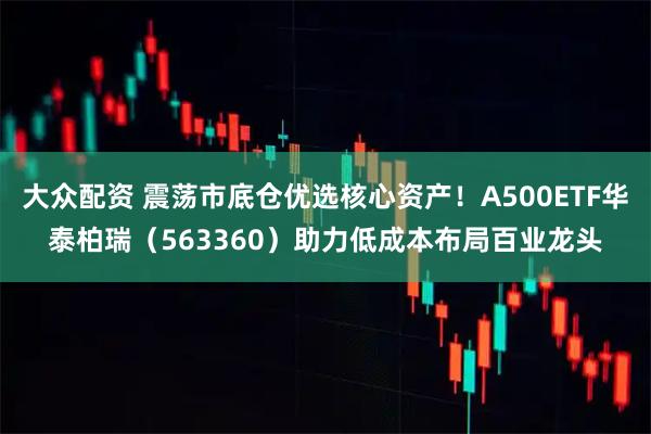 大众配资 震荡市底仓优选核心资产!A500ETF华泰柏瑞(563360)助力低成本布局百业龙头