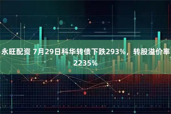 永旺配资 7月29日科华转债下跌293%,转股溢价率2235%