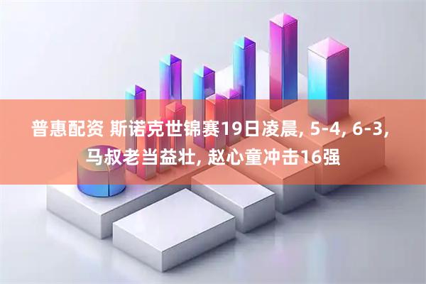 普惠配资 斯诺克世锦赛19日凌晨, 5-4, 6-3, 马叔老当益壮, 赵心童冲击16强