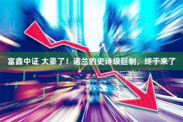富鑫中证 太豪了！诺兰的史诗级巨制，终于来了