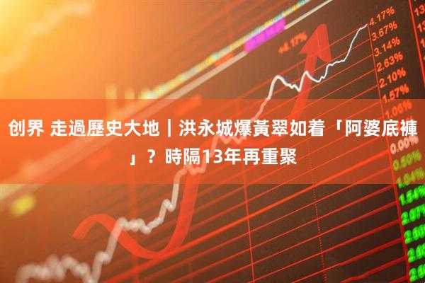 创界 走過歷史大地｜洪永城爆黃翠如着「阿婆底褲」？　時隔13年再重聚