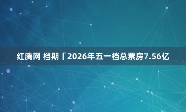 红腾网 档期丨2026年五一档总票房7.56亿