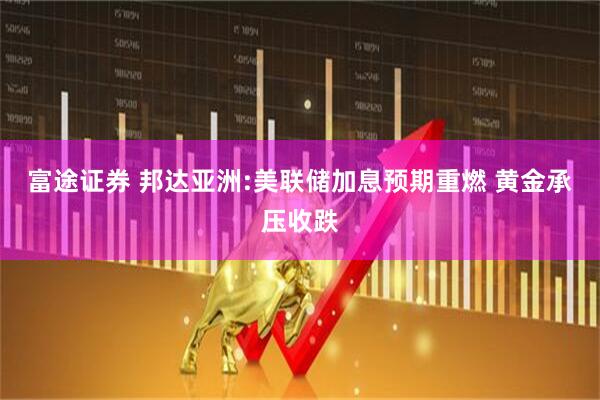 富途证券 邦达亚洲:美联储加息预期重燃 黄金承压收跌