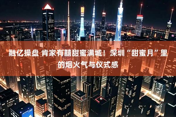 融亿操盘 肯家有囍甜蜜满城！深圳“甜蜜月”里的烟火气与仪式感