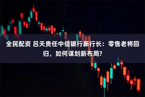 全民配资 吕天贵任中信银行新行长:零售老将回归,如何谋划新布局?