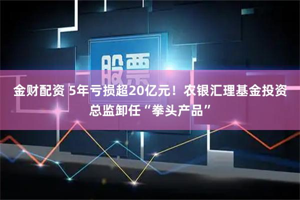金财配资 5年亏损超20亿元！农银汇理基金投资总监卸任“拳头产品”