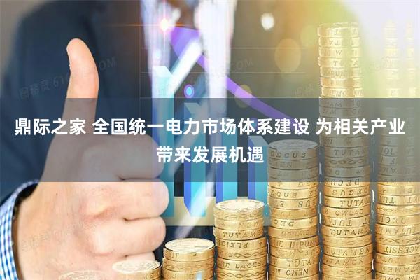 鼎际之家 全国统一电力市场体系建设 为相关产业带来发展机遇