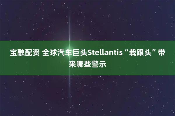 宝融配资 全球汽车巨头Stellantis“栽跟头”带来哪些警示