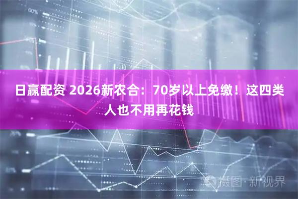 日赢配资 2026新农合：70岁以上免缴！这四类人也不用再花钱