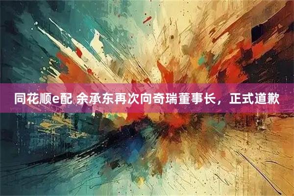 同花顺e配 余承东再次向奇瑞董事长，正式道歉
