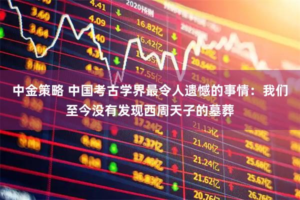 中金策略 中国考古学界最令人遗憾的事情:我们至今没有发现西周天子的墓葬
