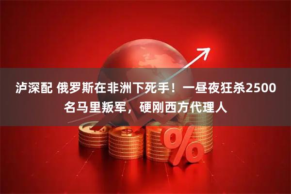泸深配 俄罗斯在非洲下死手！一昼夜狂杀2500名马里叛军，硬刚西方代理人
