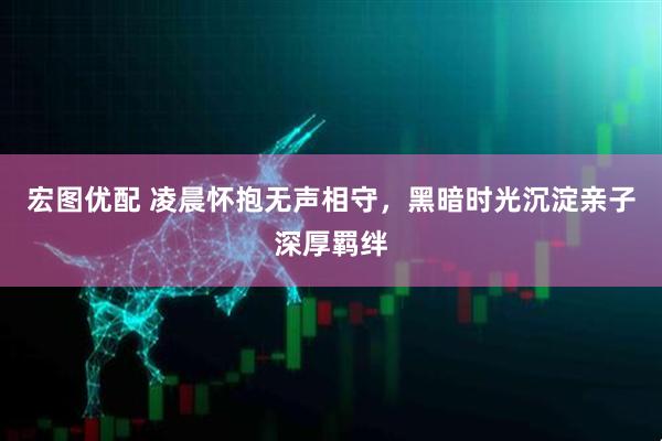 宏图优配 凌晨怀抱无声相守，黑暗时光沉淀亲子深厚羁绊