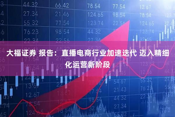 大福证券 报告：直播电商行业加速迭代 迈入精细化运营新阶段