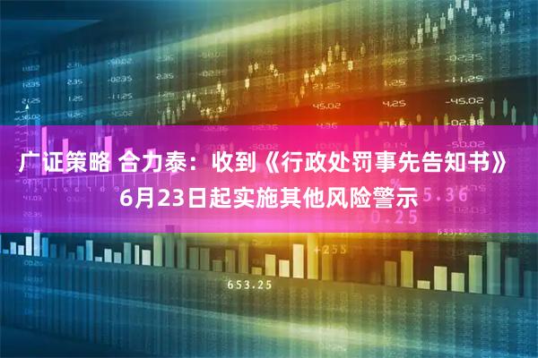 广证策略 合力泰：收到《行政处罚事先告知书》 6月23日起实施其他风险警示
