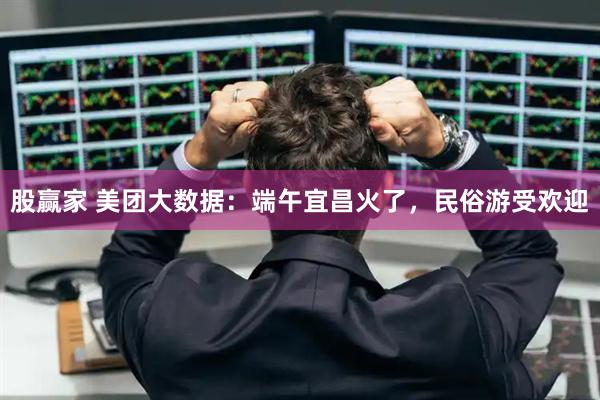 股赢家 美团大数据：端午宜昌火了，民俗游受欢迎
