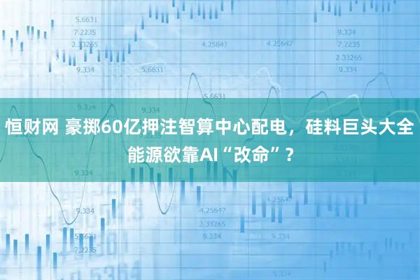 恒财网 豪掷60亿押注智算中心配电，硅料巨头大全能源欲靠AI“改命”？