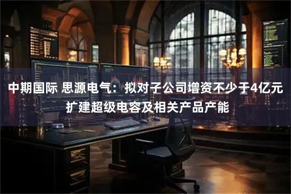 中期国际 思源电气:拟对子公司增资不少于4亿元 扩建超级电容及相关产品产能