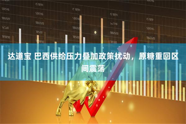 达道宝 巴西供给压力叠加政策扰动，原糖重回区间震荡