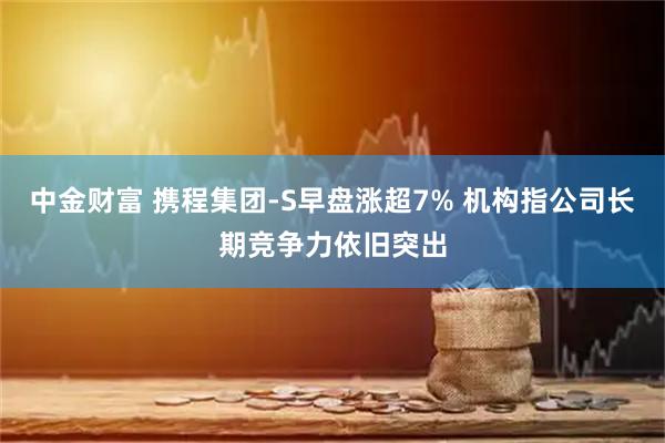 中金财富 携程集团-S早盘涨超7% 机构指公司长期竞争力依旧突出