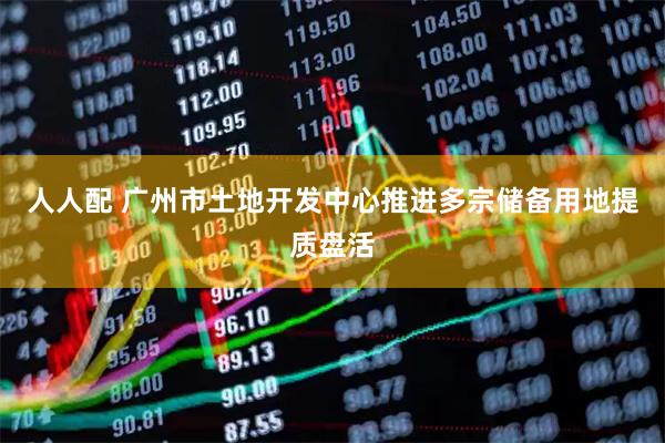 人人配 广州市土地开发中心推进多宗储备用地提质盘活