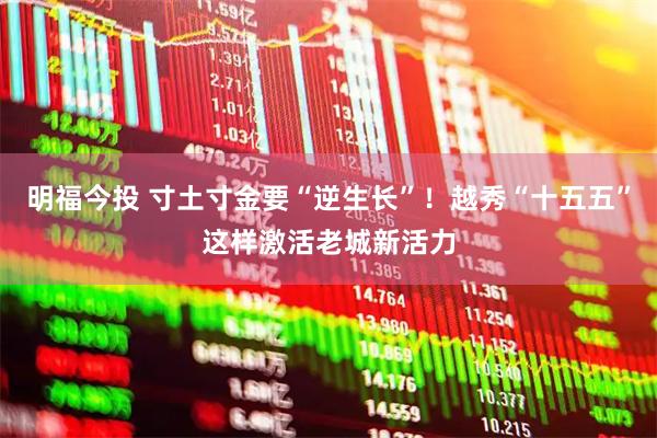 明福今投 寸土寸金要“逆生长”！越秀“十五五”这样激活老城新活力