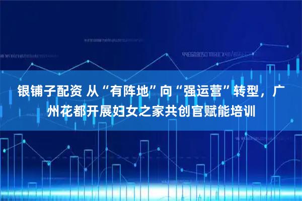 银铺子配资 从“有阵地”向“强运营”转型，广州花都开展妇女之家共创官赋能培训