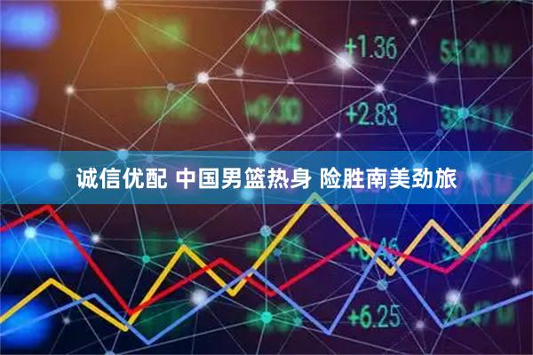 诚信优配 中国男篮热身 险胜南美劲旅