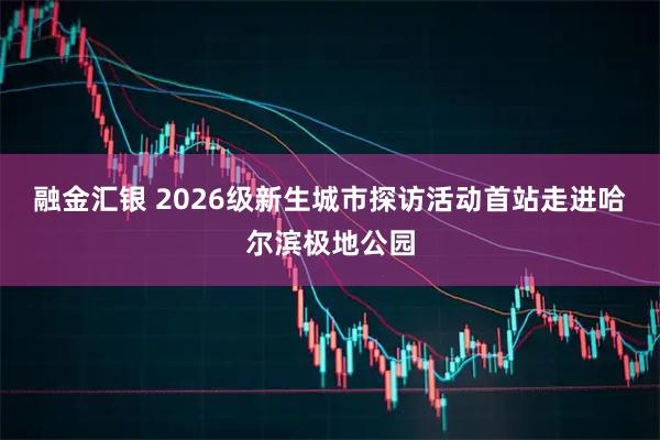 融金汇银 2026级新生城市探访活动首站走进哈尔滨极地公园
